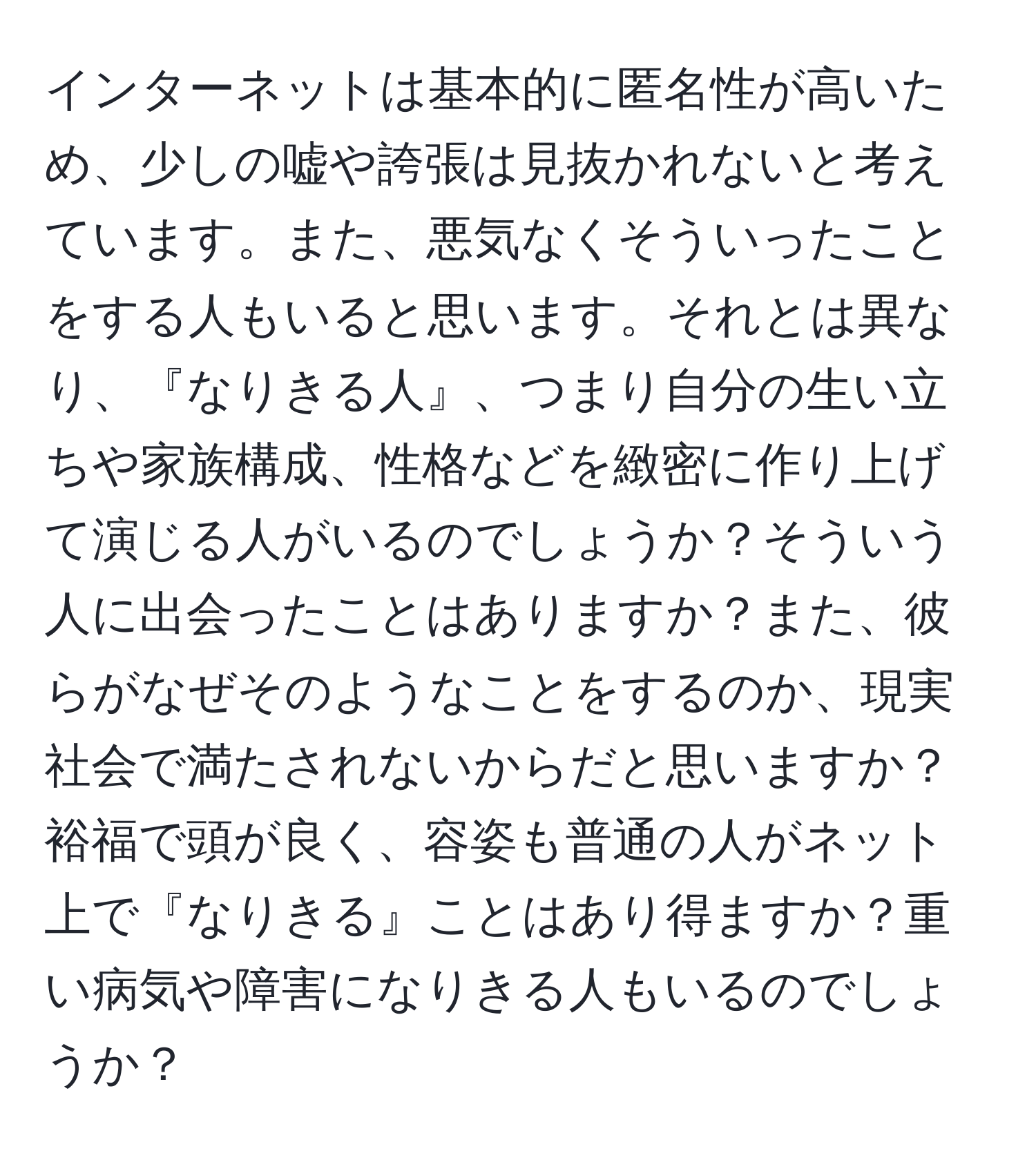 インターネットは基本的に匿名性が高いため、少しの嘘や誇張は見抜かれないと考えています。また、悪気なくそういったことをする人もいると思います。それとは異なり、『なりきる人』、つまり自分の生い立ちや家族構成、性格などを緻密に作り上げて演じる人がいるのでしょうか？そういう人に出会ったことはありますか？また、彼らがなぜそのようなことをするのか、現実社会で満たされないからだと思いますか？裕福で頭が良く、容姿も普通の人がネット上で『なりきる』ことはあり得ますか？重い病気や障害になりきる人もいるのでしょうか？