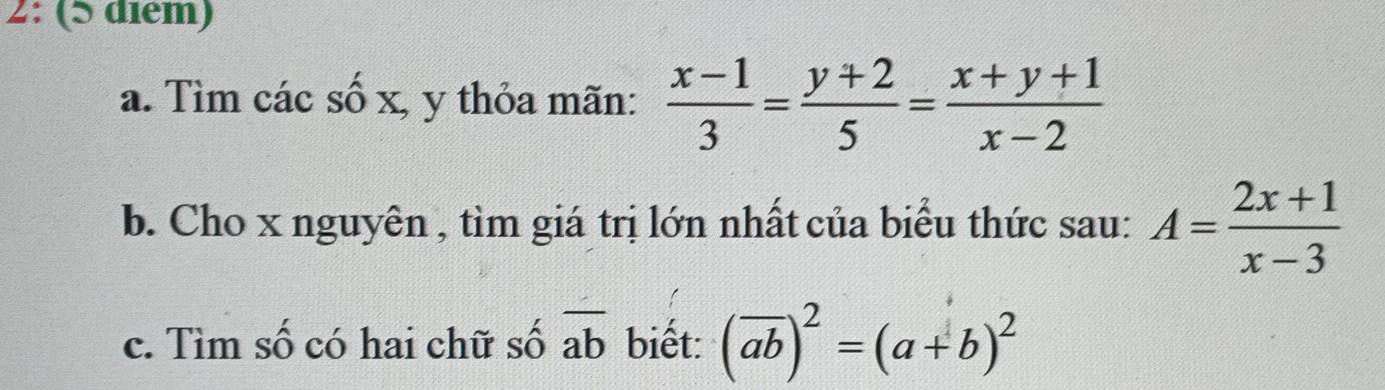 2: (5 diém) 
a. Tìm các số x, y thỏa mãn:  (x-1)/3 = (y+2)/5 = (x+y+1)/x-2 
b. Cho x nguyên , tìm giá trị lớn nhất của biểu thức sau: A= (2x+1)/x-3 
c. Tìm số có hai chữ số overline ab biết: (overline ab)^2=(a+b)^2