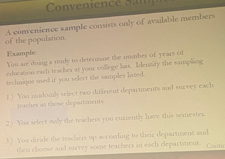 Convenience Sanie 
A convenience sample consists only of available members 
of the population. 
Example: 
You are doing a study to determine the number of years of 
education each teacher at your college has. Identify the sampling 
technique used if you select the samples listed. 
1.) You randomly select two different departments and survey each 
teacher in those departments. 
2.) You select only the teachers you currently have this semester. 
3.) You divide the teachers up according to their department and 
then choose and survey some teachers in each department. Contin