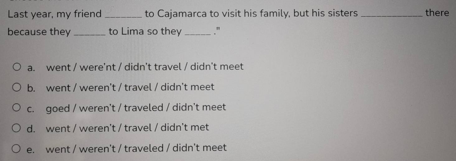 Last year, my friend _to Cajamarca to visit his family, but his sisters _there
because they _to Lima so they _."
a. went / were’nt / didn’t travel / didn't meet
b. went / weren’t / travel / didn't meet
c. goed / weren't / traveled / didn't meet
d. went / weren’t / travel / didn't met
e. went / weren't / traveled / didn't meet