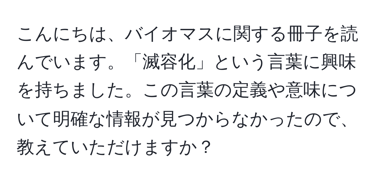 こんにちは、バイオマスに関する冊子を読んでいます。「滅容化」という言葉に興味を持ちました。この言葉の定義や意味について明確な情報が見つからなかったので、教えていただけますか？