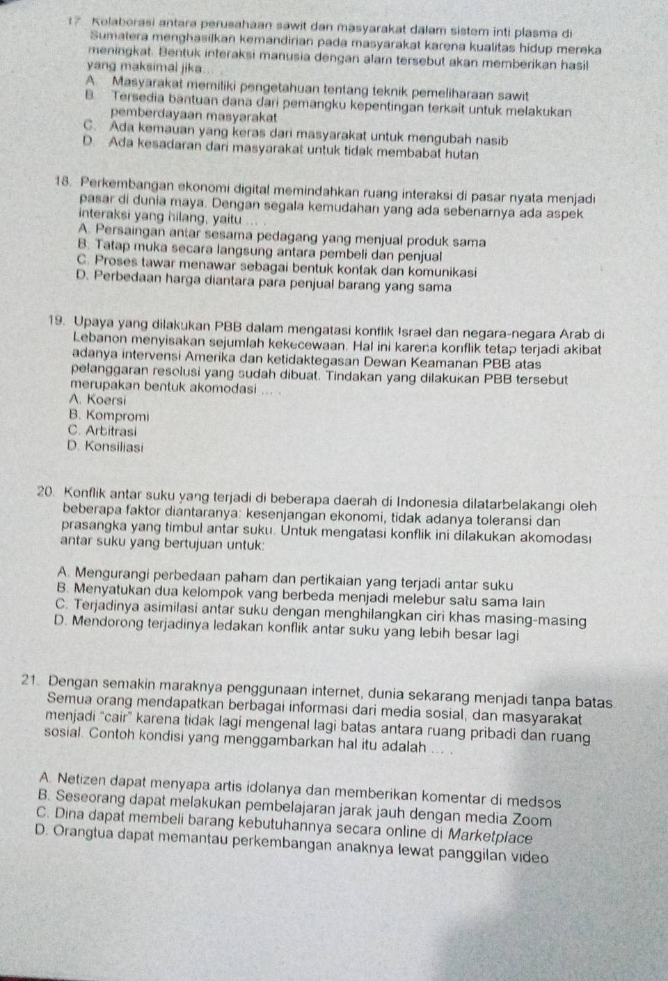 ? Kolaberasi antara perusahaan sawit dan masyarakat dalam sistem inti plasma di
Sumatera menghasilkan kemandirian pada masyarakat karena kualitas hidup mereka
meningkat. Bentuk interaksi manusia dençan alam tersebut akan memberikan hasil
yang maksimal jika...
A. Masyarakat memiliki pengetahuan tentang teknik pemeliharaan sawit
B. Tersedia bantuan dana dari pemangku kepentingan terkait untuk melakukan
pemberdayaan masyarakat
C. Ada kemauan yang keras dari masyarakat untuk mengubah nasib
D. Ada kesadaran dari masyarakat untuk tidak membabat hutan
18. Perkembangan ekonomi digital memindahkan ruang interaksi di pasar nyata menjadi
pasar di dunia maya. Dengan segala kemudahan yang ada sebenarnya ada aspek
interaksi yang hilang, yaitu ...
A. Persaingan antar sesama pedagang yang menjual produk sama
B. Tatap muka secara langsung antara pembeli dan penjual
C. Proses tawar menawar sebagai bentuk kontak dan komunikasi
D. Perbedaan harga diantara para penjual barang yang sama
19. Upaya yang dilakukan PBB dalam mengatasi konflik Israel dan negara-negara Arab di
Lebanon menyisakan sejumlah kekecewaan. Hal ini karena konflik tetap terjadi akibat
adanya intervensi Amerika dan ketidaktegasan Dewan Keamanan PBB atas
pelanggaran resclusi yang sudah dibuat. Tindakan yang dilakukan PBB tersebut
merupakan bentuk akomodasi ... .
A. Koersi
B. Kompromi
C. Arbitrasi
D. Konsilias
20. Konflik antar suku yang terjadi di beberapa daerah di Indonesia dilatarbelakangi oleh
beberapa faktor diantaranya: kesenjangan ekonomi, tidak adanya toleransi dan
prasangka yang timbul antar suku. Untuk mengatasi konflik ini dilakukan akomodası
antar suku yang bertujuan untuk:
A. Mengurangi perbedaan paham dan pertikaian yang terjadi antar suku
B. Menyatukan dua kelompok vang berbeda menjadi melebur satu sama lain
C. Terjadinya asimilasi antar suku dengan menghilangkan ciri khas masing-masing
D. Mendorong terjadinya ledakan konflik antar suku yang lebih besar lagi
21. Dengan semakin maraknya penggunaan internet, dunia sekarang menjadi tanpa batas
Semua orang mendapatkan berbagai informasi dari media sosial, dan masyarakat
menjadi “cair" karena tidak lagi mengenal lagi batas antara ruang pribadi dan ruang
sosial. Contoh kondisi yang menggambarkan hal itu adalah ... .
A. Netizen dapat menyapa artis idolanya dan memberikan komentar di medsos
B. Seseorang dapat melakukan pembelajaran jarak jauh dengan media Zoom
C. Dina dapat membeli barang kebutuhannya secara online di Marketplace
D. Orangtua dapat memantau perkembangan anaknya lewat panggilan video