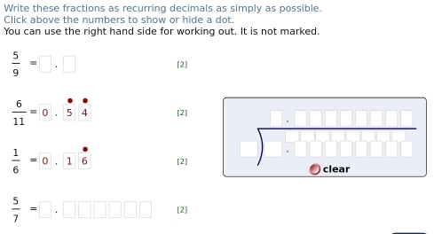 Write these fractions as recurring decimals as simply as possible. 
Click above the numbers to show or hide a dot. 
You can use the right hand side for working out. It is not marked.
 5/9 =□ .□ [2]
 6/11 = 0 5 4 [2] 
)
 1/6 = ^circ  1 6 [2] clear
 5/7 =□ [2]