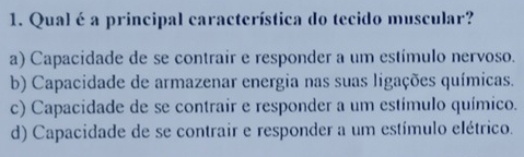 Qual é a principal característica do tecido muscular?
a) Capacidade de se contrair e responder a um estímulo nervoso.
b) Capacidade de armazenar energia nas suas ligações químicas.
c) Capacidade de se contrair e responder a um estímulo químico.
d) Capacidade de se contrair e responder a um estímulo elétrico.