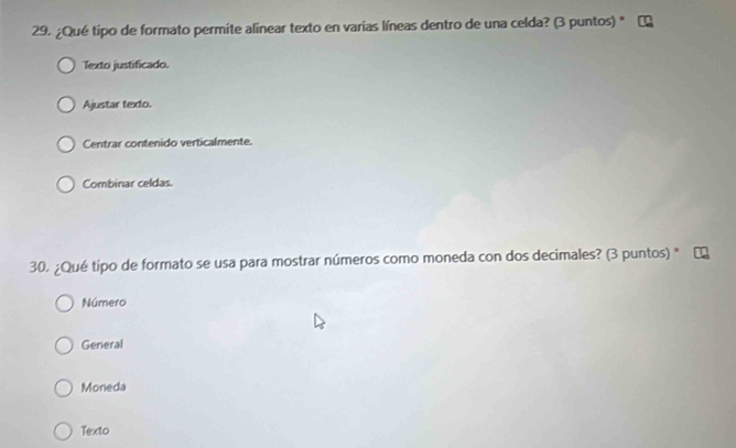 ¿Qué tipo de formato permite alinear texto en varias líneas dentro de una celda? (3 puntos) *
Texto justificado.
Ajustar texto.
Centrar contenido verticalmente.
Combinar celdas.
30. ¿Qué tipo de formato se usa para mostrar números como moneda con dos decimales? (3 puntos) *
Número
General
Moneda
Texto