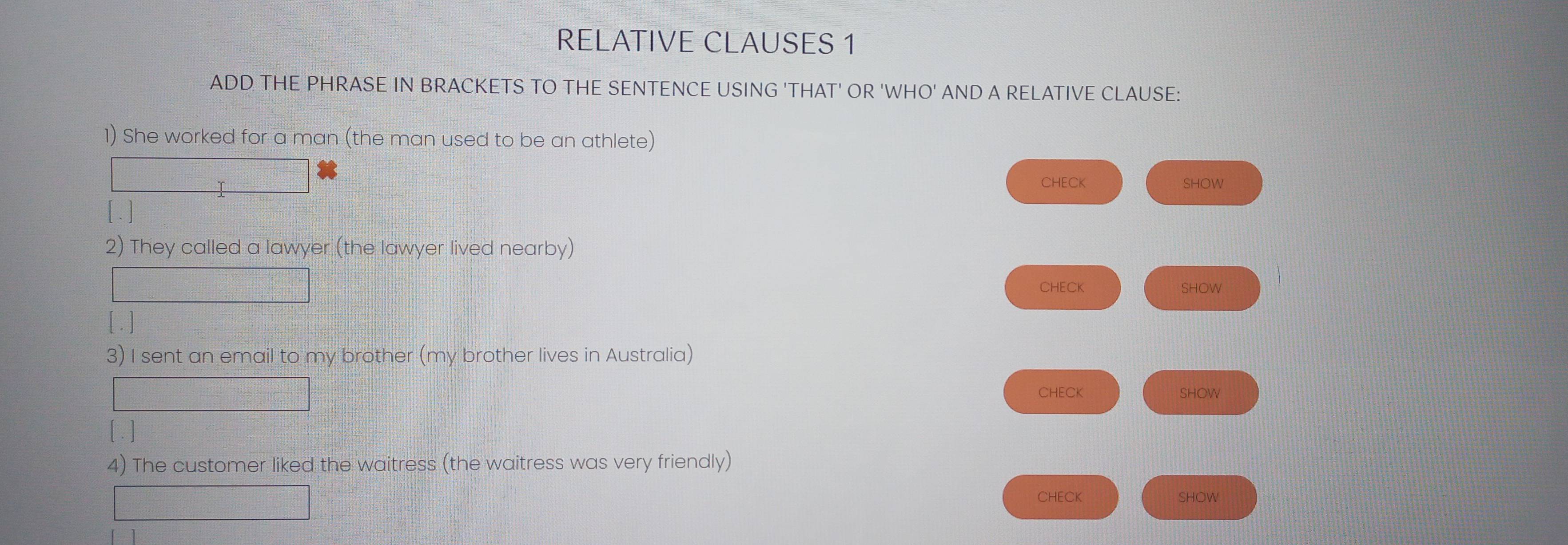 RELATIVE CLAUSES 1 
ADD THE PHRASE IN BRACKETS TO THE SENTENCE USING 'THAT' OR 'WHO' AND A RELATIVE CLAUSE: 
1) She worked for a man (the man used to be an athlete) 
I 
CHECK SHOW 
[ . ] 
2) They called a lawyer (the lawyer lived nearby) 
CHECK 
SHOW 
[ . ] 
3) I sent an email to my brother (my brother lives in Australia) 
f(x-1= 1/2 -1 CHECK SHOW 
[. ] 
4) The customer liked the waitress (the waitress was very friendly) 
□ 
CHECK SHOW