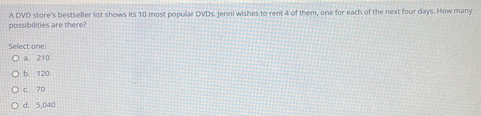 A DVD store's bestseller list shows its 10 most popular DVDs. Jenni wishes to rent 4 of them, one for each of the next four days. How many
possibilities are there?
Select one:
a. 210
b. 120
c. 70
d. 5,040