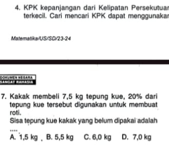 KPK kepanjangan dari Kelipatan Persekutua
terkecil. Cari mencari KPK dapat menggunakar
Matematika/US/SD/23-24
Dokumen Negara
7. Kakak membeli 7,5 kg tepung kue, 20% dari
tepung kue tersebut digunakan untuk membuat
roti.
Sisa tepung kue kakak yang belum dipakai adalah
_.'''
A. 1,5 kg B. 5,5 kg C. 6,0 kg D. 7,0 kg