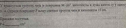 У правοуглοм τρόуглу, чиуа ∫е πоврίшιина 96cm^2 , хиπоτенуза и дужа κаτеτа су у однос 
5 : 4. Одредиα πовршину Ρньему сличног троугла чира ре хилотенуза 15 ст. 
Πриκακи πостуπак, 
_
P= cm^2