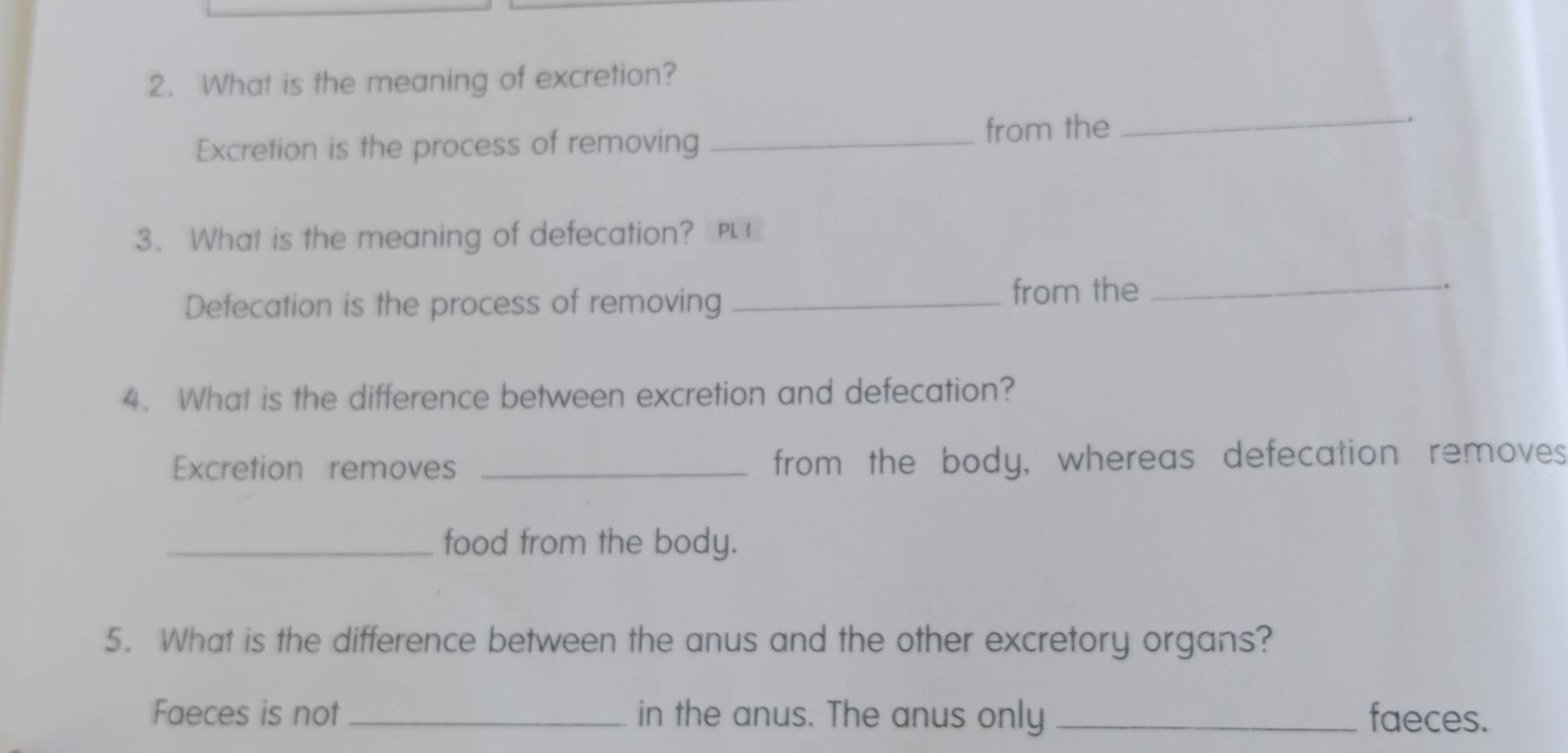 What is the meaning of excretion? 
Excretion is the process of removing _from the_ 
3. What is the meaning of defecation? PL 
Defecation is the process of removing _from the_ 
4. What is the difference between excretion and defecation? 
Excretion removes _from the body, whereas defecation removes 
_food from the body. 
5. What is the difference between the anus and the other excretory organs? 
Faeces is not _in the anus. The anus only _faeces.