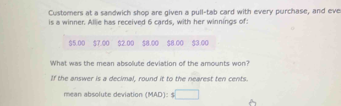 Customers at a sandwich shop are given a pull-tab card with every purchase, and eve 
is a winner. Allie has received 6 cards, with her winnings of:
$5.00 $7.00 $2.00 $8.00 $8.00 $3:00
What was the mean absolute deviation of the amounts won? 
If the answer is a decimal, round it to the nearest ten cents. 
mean absolute deviation (MAD): $□