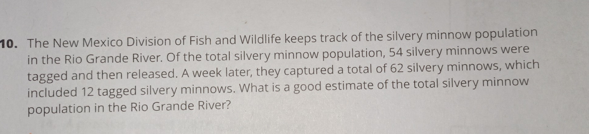 The New Mexico Division of Fish and Wildlife keeps track of the silvery minnow population 
in the Rio Grande River. Of the total silvery minnow population, 54 silvery minnows were 
tagged and then released. A week later, they captured a total of 62 silvery minnows, which 
included 12 tagged silvery minnows. What is a good estimate of the total silvery minnow 
population in the Rio Grande River?