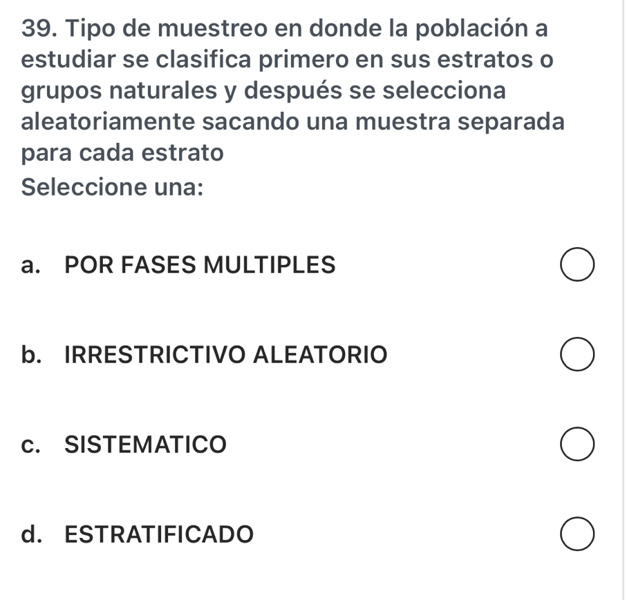 Tipo de muestreo en donde la población a
estudiar se clasifica primero en sus estratos o
grupos naturales y después se selecciona
aleatoriamente sacando una muestra separada
para cada estrato
Seleccione una:
a. POR FASES MULTIPLES
b. IRRESTRICTIVO ALEATORIO
c. SISTEMATICO
d. ESTRATIFICADO