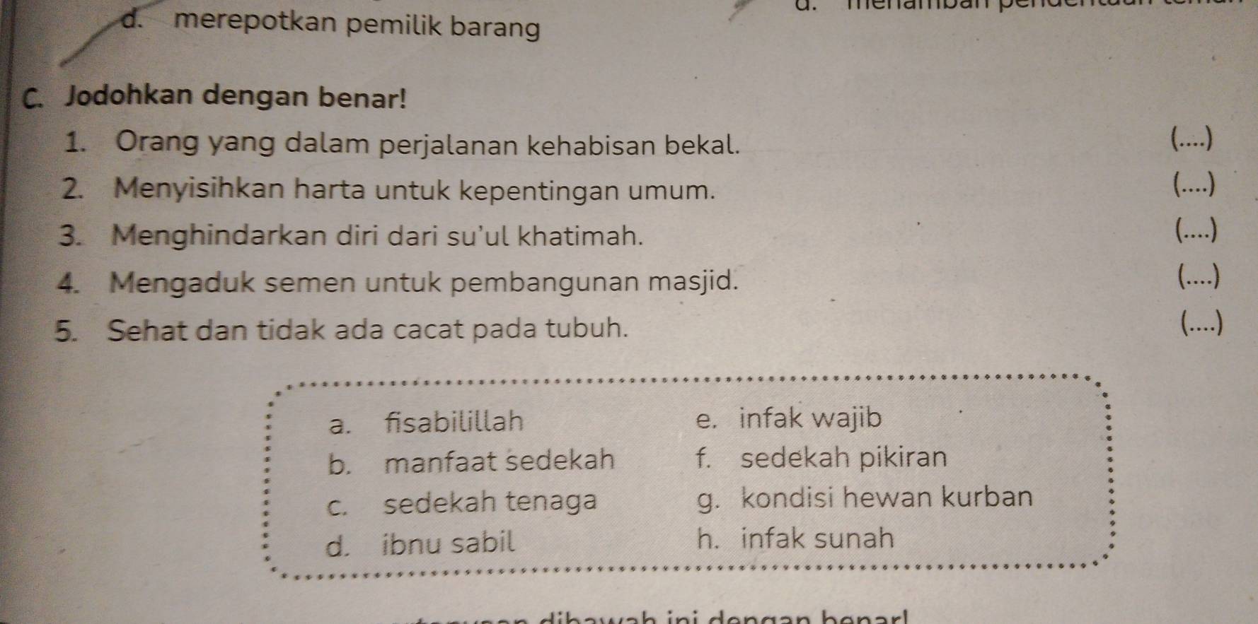 menamban pén
d. merepotkan pemilik barang
C. Jodohkan dengan benar!
1. Orang yang dalam perjalanan kehabisan bekal.
(.)
2. Menyisihkan harta untuk kepentingan umum. (....)
3. Menghindarkan diri dari su’ul khatimah.
()
4. Mengaduk semen untuk pembangunan masjid.
(..)
5. Sehat dan tidak ada cacat pada tubuh.
(..)
a. fisabilillah e. infak wajib
b. manfaat sedekah f. sedekah pikiran
c. sedekah tenaga g. kondisi hewan kurban
d. ibnu sabil h. infak sunah