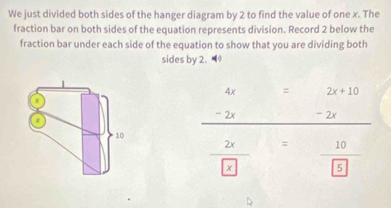 We just divided both sides of the hanger diagram by 2 to find the value of one x. The 
fraction bar on both sides of the equation represents division. Record 2 below the 
fraction bar under each side of the equation to show that you are dividing both 
sides by 2.
2x+10
beginarrayr 4x=2x+10 -2x-2x hline endarray
□ 
frac 2x x=frac 10 5