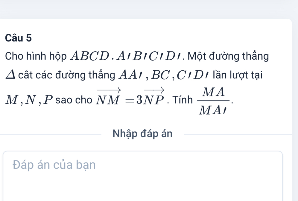 Cho hình hộp ABCD. A, BIB/C/. Một đường thẳng 
△ A cắt các đường thẳng AA/, BC , C'D1 lần lượt tại
M , N , P sao cho vector NM=3vector NP. Tính  MA/MAI . 
Nhập đáp án 
Đáp án của bạn