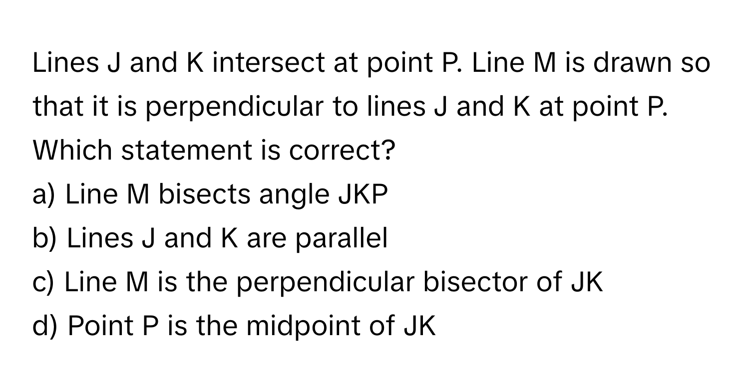 Lines J and K intersect at point P. Line M is drawn so that it is perpendicular to lines J and K at point P. Which statement is correct?

a) Line M bisects angle JKP 
b) Lines J and K are parallel 
c) Line M is the perpendicular bisector of JK 
d) Point P is the midpoint of JK