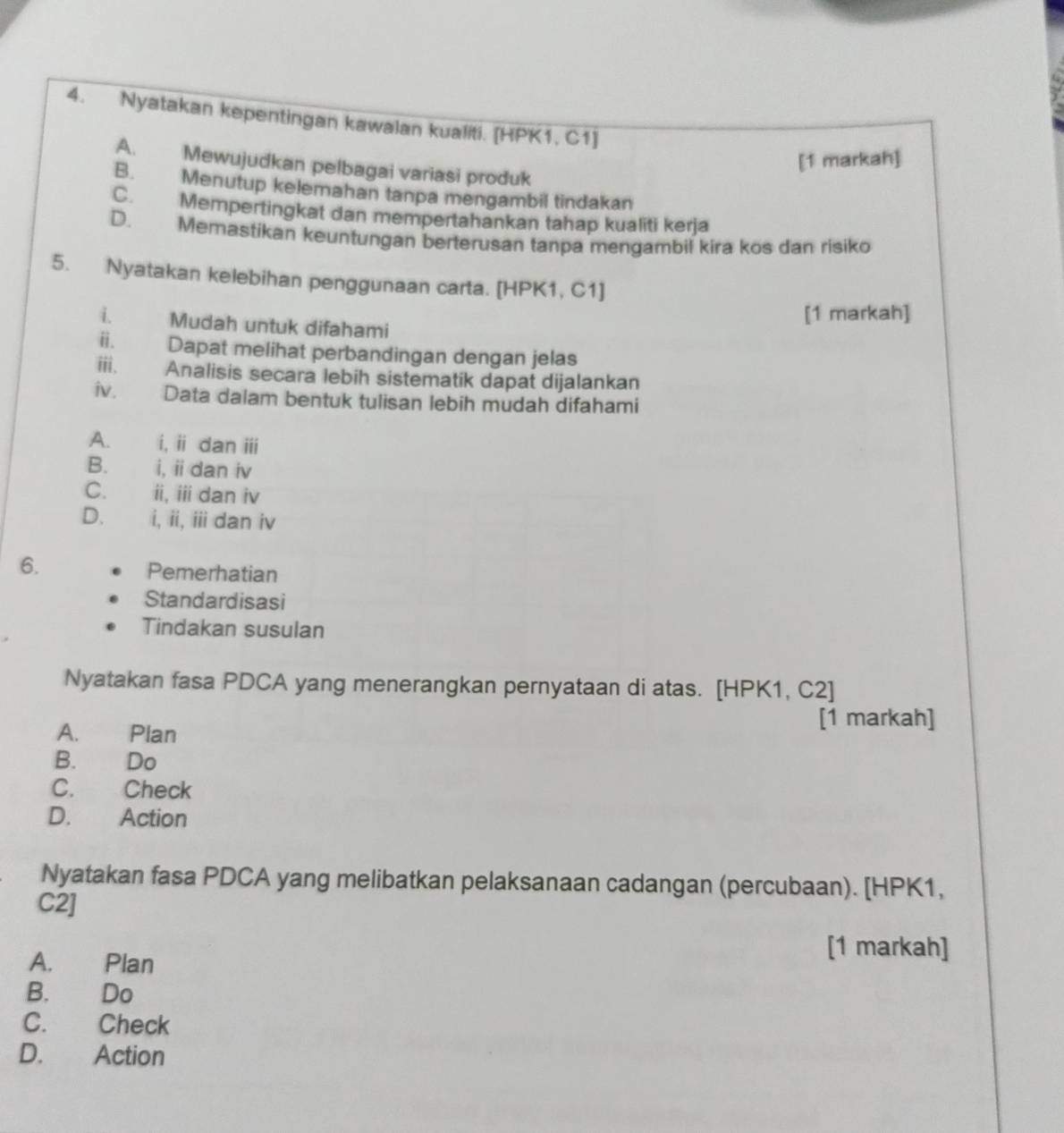 Nyatakan kepentingan kawalan kualiti. [HPK1, C1]
[1 markah]
A. Mewujudkan pelbagai variasi produk
B. Menutup kelemahan tanpa mengambil tindakan
C. Mempertingkat dan mempertahankan tahap kualiti kerja
D. Memastikan keuntungan berterusan tanpa mengambil kira kos dan risiko
5. Nyatakan kelebihan penggunaan carta. [HPK1, C1]
i. Mudah untuk difahami
[1 markah]
i. Dapat melihat perbandingan dengan jelas
iii. Analisis secara lebih sistematik dapat dijalankan
iv. Data dalam bentuk tulisan lebih mudah difahami
A. i, ii dan iii
B. i, ii dan iv
C. ii, iii dan iv
D. i, ii, iii dan iv
6. Pemerhatian
Standardisasi
Tindakan susulan
Nyatakan fasa PDCA yang menerangkan pernyataan di atas. [HPK1, C2]
[1 markah]
A. Plan
B. Do
C. Check
D. Action
Nyatakan fasa PDCA yang melibatkan pelaksanaan cadangan (percubaan). [HPK1,
C2]
A. Plan
[1 markah]
B. Do
C. Check
D. Action