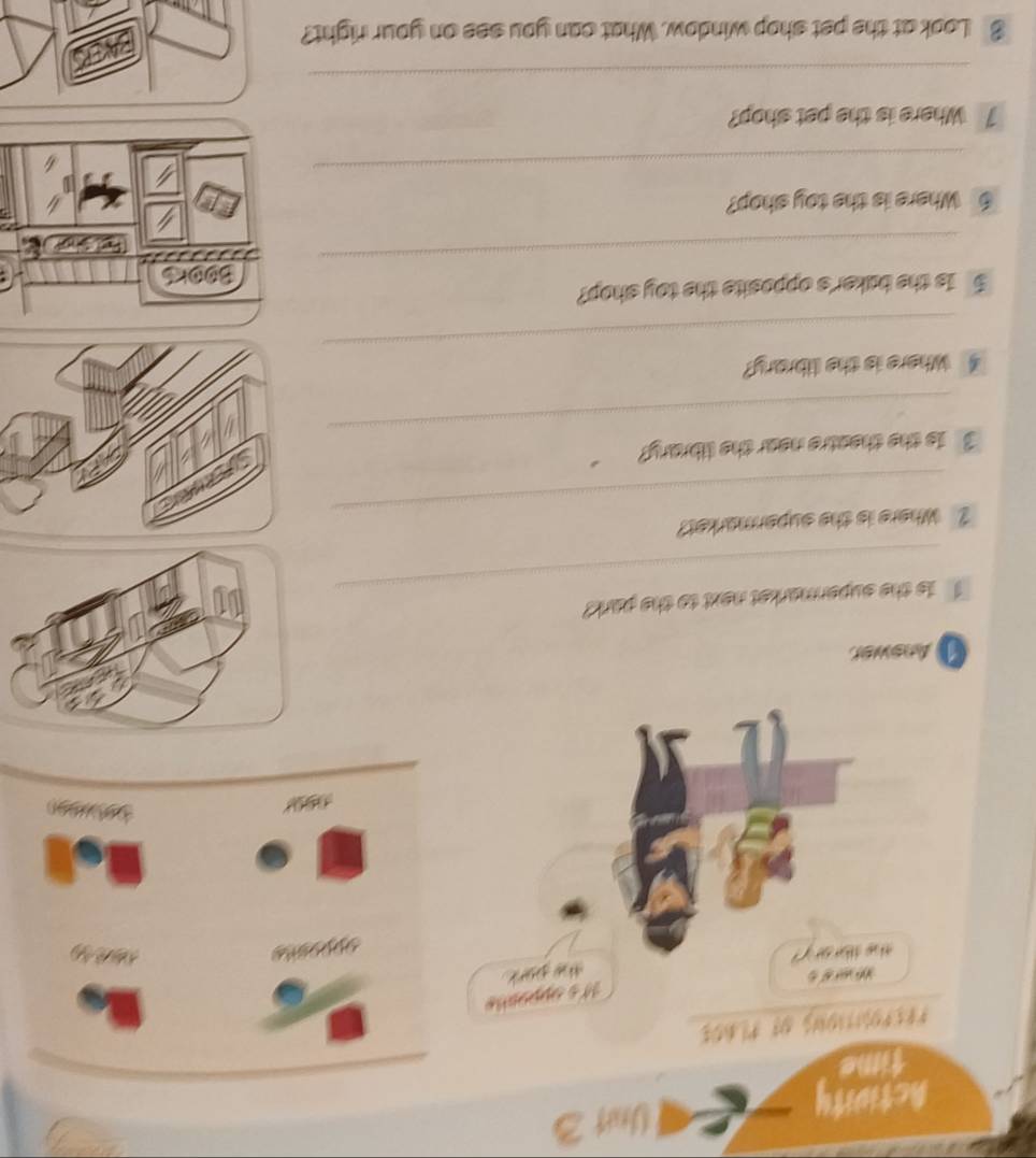 Actiuity Unit 3 
time 
*85P2A1310N 08 १L00$ 
Its appophe 
“ “ % 
the park 
the tbrary ? 
Answer 
_ 
T is the supermarket next to the park? 
_ 
2Where is the supermarket? 
_ 
3 1s the theatre near the library? 
_ 
4 Where is the library? 
5 Is the baker's opposite the toy shop? 
_ 
6 Where is the toy shop? 
_ 
1 Where is the pet shop? 
_ 
8 Look at the pet shop window. What can you see on your right?