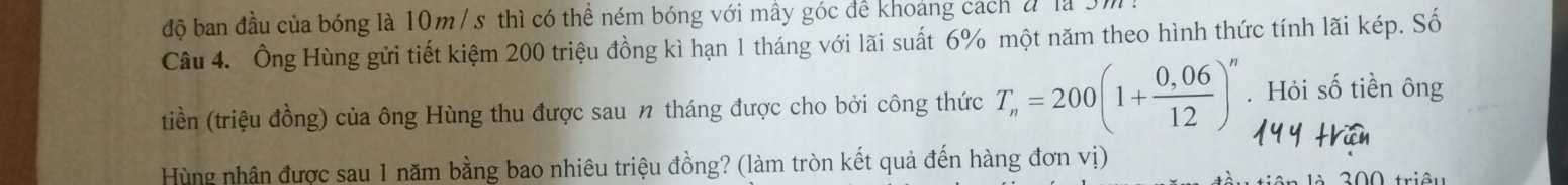 độ ban đầu của bóng là 10m / s thì có thể ném bóng với mẫy góc để khoảng cách đ là 3m
Câu 4. Ông Hùng gửi tiết kiệm 200 triệu đồng kì hạn 1 tháng với lãi suất 6% một năm theo hình thức tính lãi kép. Số 
tiền (triệu đồng) của ông Hùng thu được sau 1 tháng được cho bởi công thức T_n=200(1+ (0,06)/12 )^n. Hỏi số tiền ông 
Hùng nhân được sau 1 năm bằng bao nhiêu triệu đồng? (làm tròn kết quả đến hàng đơn vị)
0 0 triêu