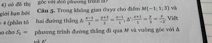 có đồ thị góc với đcó phương trính là? 
giới hạn bởi Câu 5. Trong không gian Oxyz cho điểm M(-1;1;3) và
=4 (phần tô hai đường thẳng A:  (x-1)/3 = (y+3)/2 = (z-1)/1 , △ ': (x+1)/1 = y/3 = z/-2 . Viết 
ão cho S_1= phương trình đường thẳng đi qua M và vuông góc với Δ 
và wedge