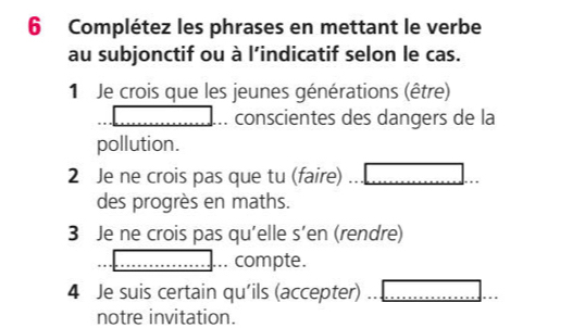 Complétez les phrases en mettant le verbe 
au subjonctif ou à l’indicatif selon le cas. 
1 Je crois que les jeunes générations (être) 
: conscientes des dangers de la 
pollution. 
2 Je ne crois pas que tu (faire) 
des progrès en maths. 
3 Je ne crois pas qu'elle s’en (rendre) 
. compte. 
4 Je suis certain qu'ils (accepter) 
notre invitation.