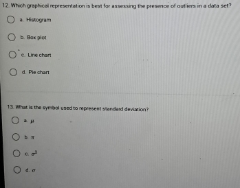 Which graphical representation is best for assessing the presence of outliers in a data set?
a. Histogram
b. Box plot
c. Line chart
d. Pie chart
13. What is the symbol used to represent standard deviation?
μ
π
C. sigma^2
d. σ