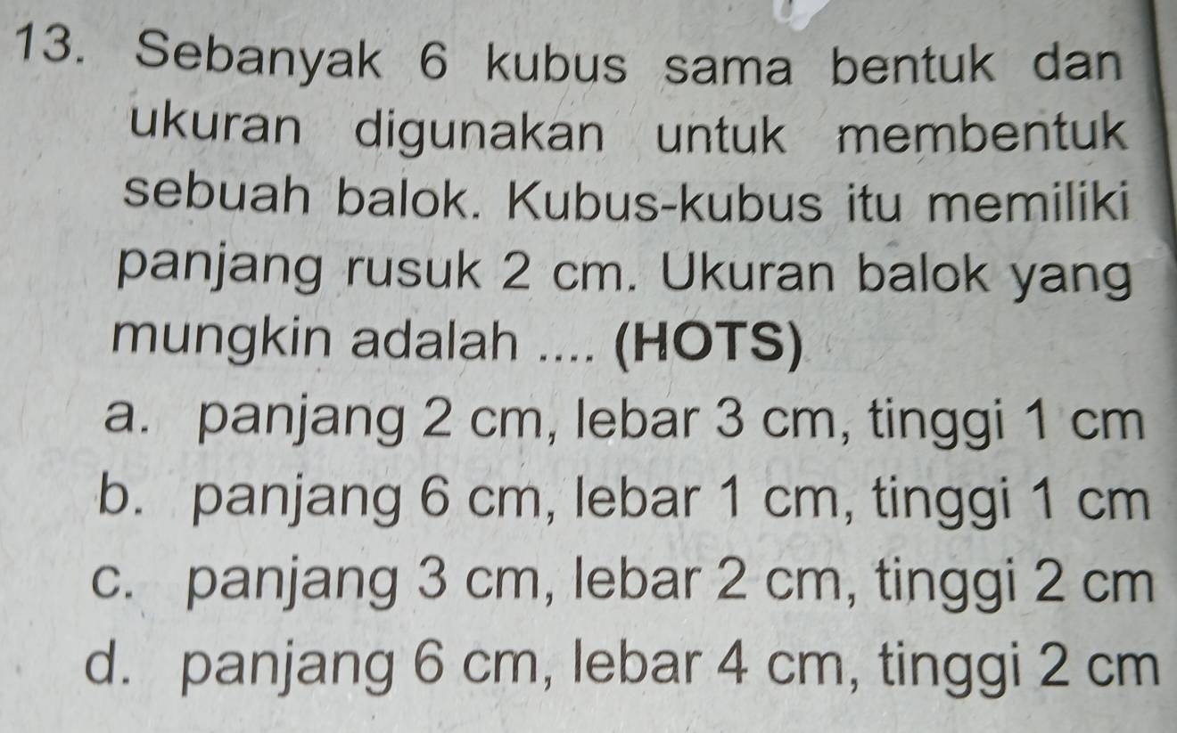 Sebanyak 6 kubus sama bentuk dan
ukuran digunakan untuk membentuk
sebuah balok. Kubus-kubus itu memiliki
panjang rusuk 2 cm. Ukuran balok yang
mungkin adalah .... (HOTS)
a. panjang 2 cm, lebar 3 cm, tinggi 1 cm
b. panjang 6 cm, lebar 1 cm, tinggi 1 cm
c. panjang 3 cm, lebar 2 cm, tinggi 2 cm
d. panjang 6 cm, lebar 4 cm, tinggi 2 cm