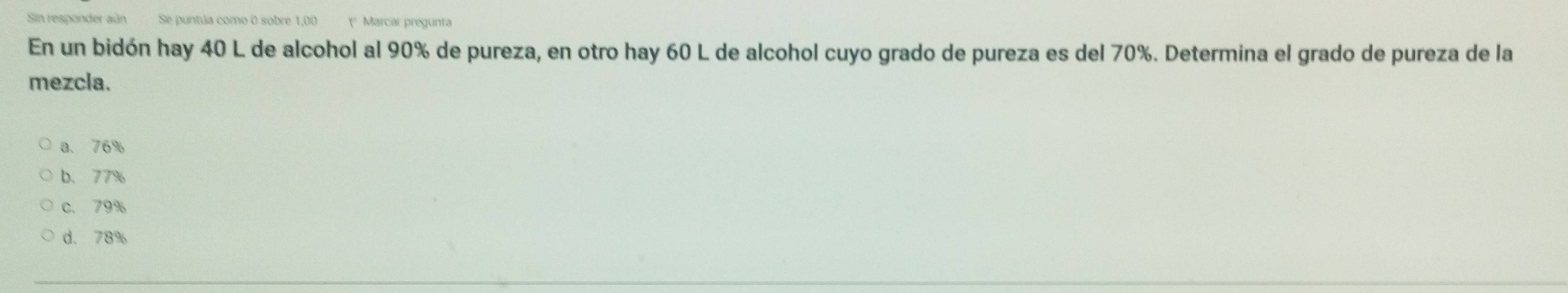 Sin responder aún Se puntúa como 0 sobre 1,00 Marcar pregunta
En un bidón hay 40 L de alcohol al 90% de pureza, en otro hay 60 L de alcohol cuyo grado de pureza es del 70%. Determina el grado de pureza de la
mezcla.
a. 76%
b. 77%
c. 79%
d、 78%