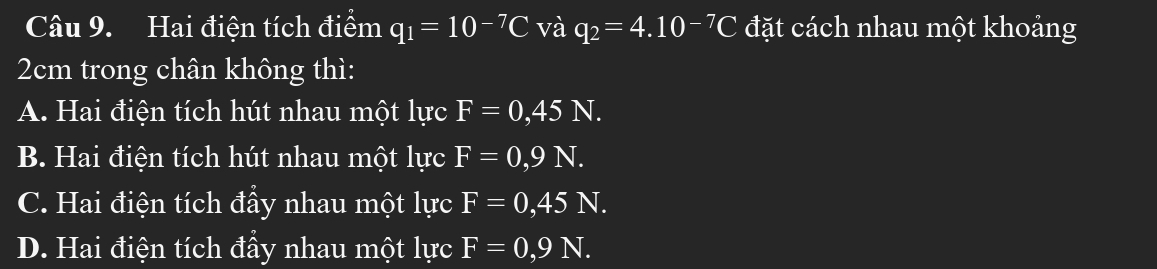 Hai điện tích điểm q_1=10^(-7)C và q_2=4.10^(-7)C đặt cách nhau một khoảng
2cm trong chân không thì:
A. Hai điện tích hút nhau một lực F=0,45N.
B. Hai điện tích hút nhau một lực F=0,9N.
C. Hai điện tích đầy nhau một lực F=0,45N.
D. Hai điện tích đầy nhau một lực F=0,9N.