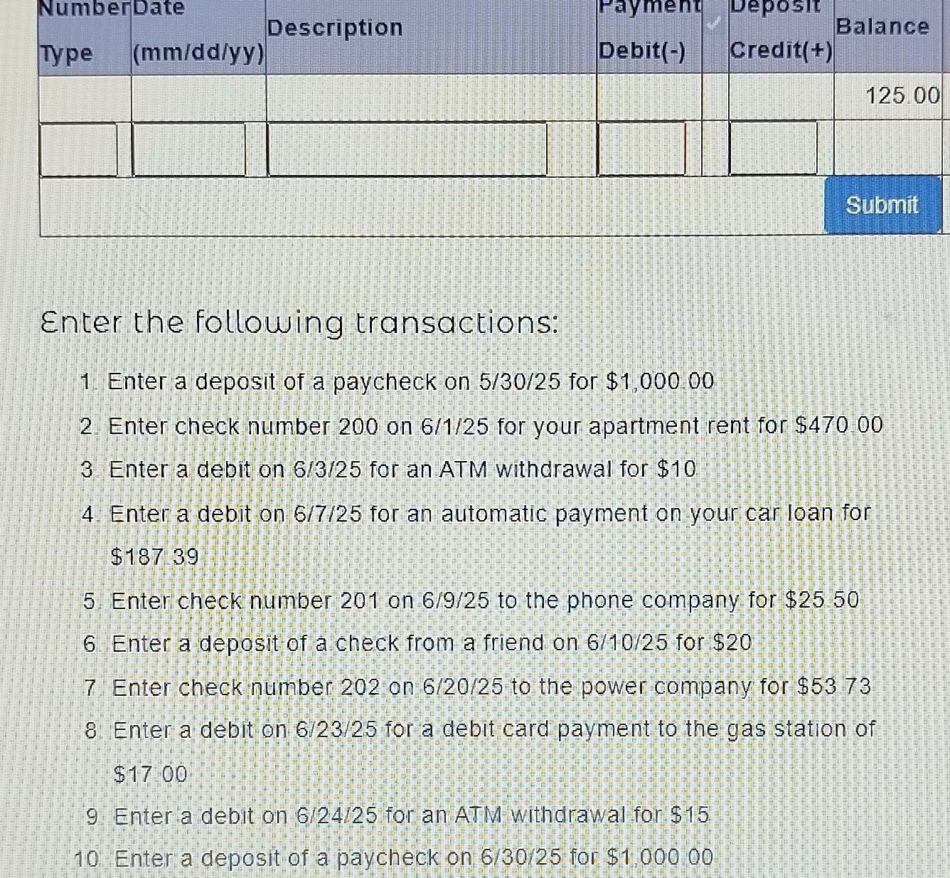 Number Date Payment Deposit 
0 
Enter the following transactions: 
1. Enter a deposit of a paycheck on 5/30/25 for $1,000.00
2 Enter check number 200 on 6/1/25 for your apartment rent for $470 00
3 Enter a debit on 6/3/25 for an ATM withdrawal for $10
4 Enter a debit on 6/7/25 for an automatic payment on your car loan for
$187 39
5. Enter check number 201 on 6/9/25 to the phone company for $25 50
6 Enter a deposit of a check from a friend on 6/10/25 for $20
7 Enter check number 202 on 6/20/25 to the power company for $53 73
8. Enter a debit on 6/23/25 for a debit card payment to the gas station of
$17 00
9 Enter a debit on 6/24/25 for an ATM withdrawal for $15
10 Enter a deposit of a paycheck on 6/30/25 for $1,000 00