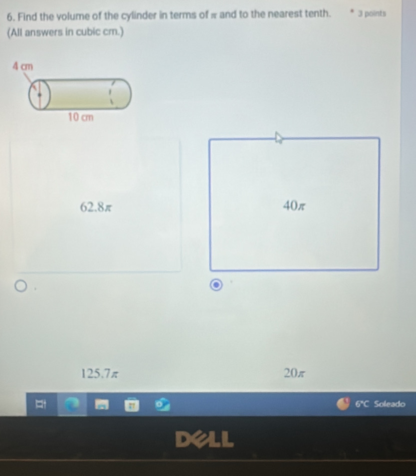 Find the volume of the cylinder in terms of π and to the nearest tenth. 3 points
(All answers in cubic cm.)
62.8π 40π
125.7π 20π
6°C Soleado