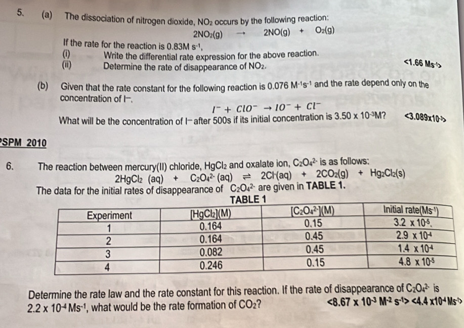 The dissociation of nitrogen dioxide, NO_2 occurs by the following reaction:
2NO_2(g) 2NO(g)+O_2(g)
If the rate for the reaction is 0.83Ms^(-1),
(i) Write the differential rate expression for the above reaction.
(ii) Determine the rate of disappearance of NO_2.
<1.66Ms^(-1)>
(b) Given that the rate constant for the following reaction is 0.076M^(-1)s^(-1) and the rate depend only on the
concentration of I-.
I^-+ClO^-to IO^-+Cl^-
What will be the concentration of I-after 500s if its initial concentration is 3.50* 10^(-3)M 2 <3.089* 10^(-3)>
SPM 2010
6. The reaction between mercury(II) chloride, HgCl_2 and oxalate ion, C_2O_4^((2-) is as follows:
2HgCl_2)(aq)+C_2O_4^((2-)(aq)leftharpoons 2Cl^-)(aq)+2CO_2(g)+Hg_2Cl_2(s)
The data for the initial rates of disappearance of C_2O_4^((2-) are given in TABLE 1.
Determine the rate law and the rate constant for this reaction. If the rate of disappearance of C_2)O_4^((2-) is
2.2* 10^-4)Ms^(-1) , what would be the rate formation of CO_2 <8.67* 10^(-3)M^(-2)s^(-1)><4.4* 10^(-4)Ms^(-1)>