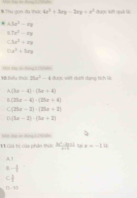 Thu gọn đa thức 4x^2+3xy-2xy+z^2 được kết quả là:
A5x^2-xy
B 7x^2-xy
C 5x^2+xy
D x^2+5xy
Một đặp án đứng, 0.25Điểm
10 Biểu thức 25x^2-4 được việt dưới dạng tích là:
A (5x-4)· (5x+4)
B. (25x-4)· (25x+4)
C (25x-2)· (25x+2)
D. (5x-2)· (5x+2)
Một đặp án đùng, 0.25Điểm
11.Giá trị của phân thức  (3x^2-2x+1)/x+3  tại x=-10x
A1
B - 3/2 
C.  3/2 
D. -10