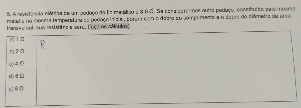 A resistência elétrica de um pedaço de fio metálico é 8,0 Ω. Se considerarmos outro pedaço, constituído pelo mesmo
metal e na mesma temperatura do pedaço inicial, porém com o dobro do comprimento e o dobro do diâmetro da área
transversal, sua resistência será: (faça os cálculos)
a) 1Ω
b) 2Ω
c) 4Ω
d) 6Ω
e) 8Ω