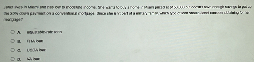 Janet lives in Miami and has low to moderate income. She wants to buy a home in Miami priced at $150,000 but doesn't have enough savings to put up
the 20% down payment on a conventional mortgage. Since she isn't part of a military family, which type of loan should Janet consider obtaining for her
mortgage?
A. adjustable-rate loan
B. FHA loan
C. USDA loan
D. VA loan