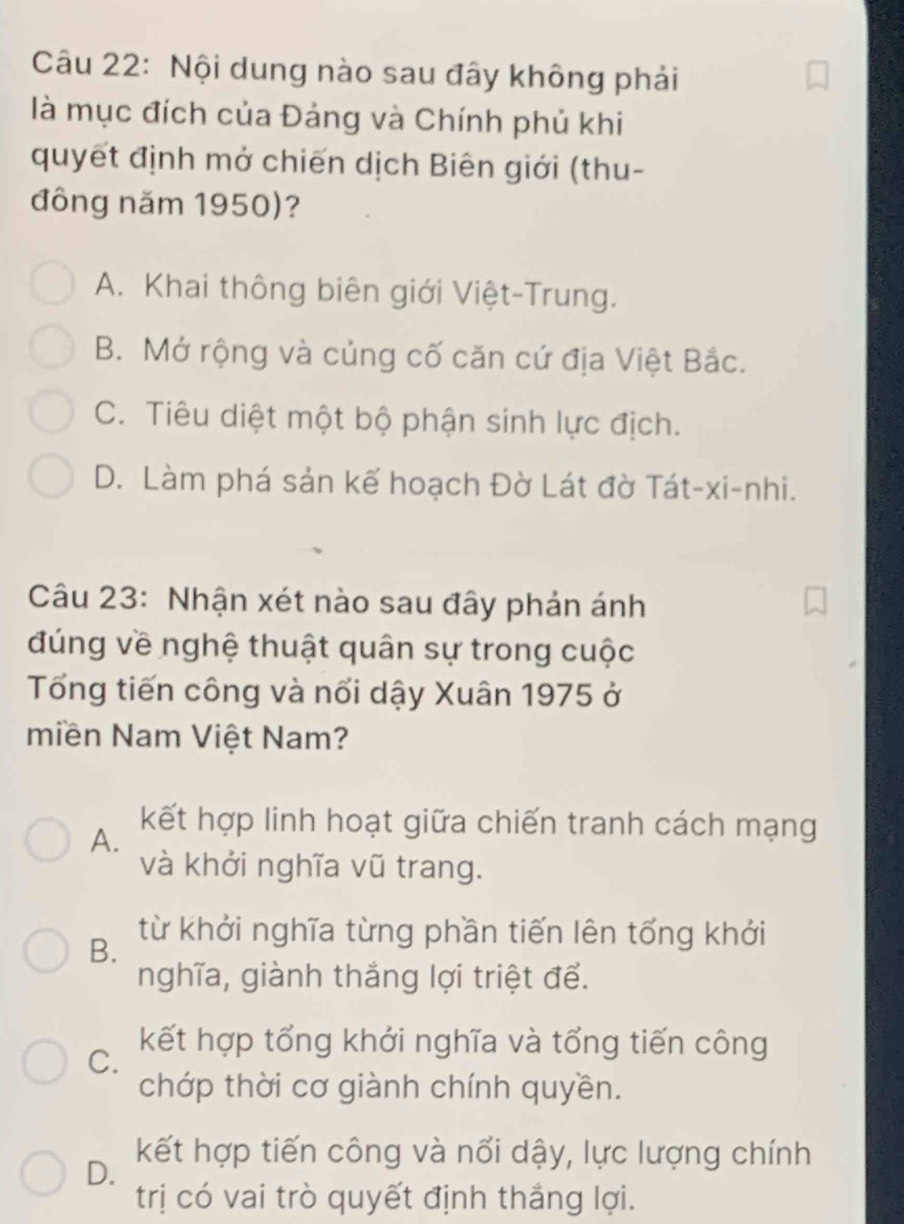 Nội dung nào sau đây không phải
là mục đích của Đảng và Chính phủ khi
quyết định mở chiến dịch Biên giới (thu-
đông năm 1950)?
A. Khai thông biên giới Việt-Trung.
B. Mở rộng và củng cố căn cứ địa Việt Bắc.
C. Tiêu diệt một bộ phận sinh lực địch.
D. Làm phá sản kế hoạch Đờ Lát đờ Tát-xi-nhi.
Câu 23: Nhận xét nào sau đây phản ánh
đúng về nghệ thuật quân sự trong cuộc
Tổng tiến công và nổi dậy Xuân 1975 ở
miền Nam Việt Nam?
A.
kết hợp linh hoạt giữa chiến tranh cách mạng
và khởi nghĩa vũ trang.
B.
từ khởi nghĩa từng phần tiến lên tổng khởi
nghĩa, giành thắng lợi triệt để.
C.
kết hợp tổng khới nghĩa và tổng tiến công
chớp thời cơ giành chính quyền.
D.
kết hợp tiến công và nổi dậy, lực lượng chính
trị có vai trò quyết định thắng lợi.