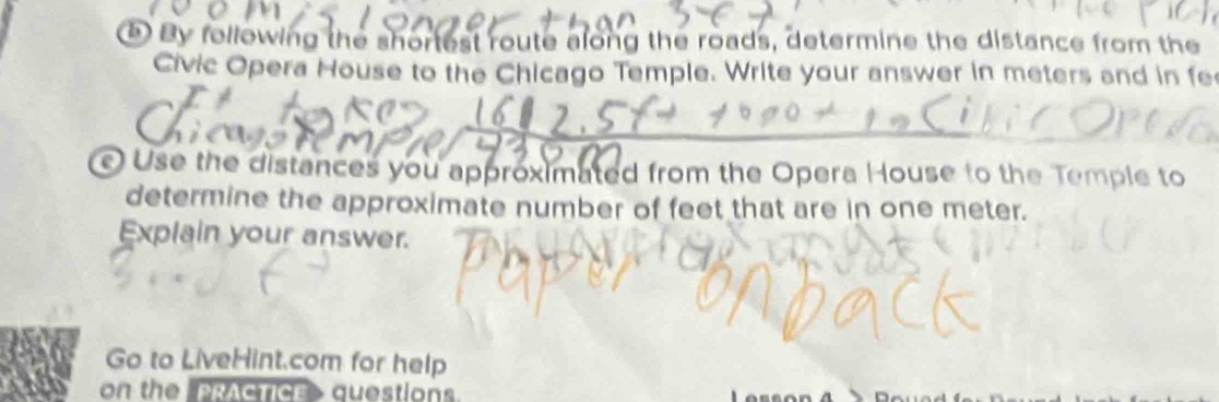 By following the shortest route along the roads, determine the distance from the 
Civic Opera House to the Chicago Temple. Write your answer in meters and in fe 
Use the distances you approximated from the Opera House to the Temple to 
determine the approximate number of feet that are in one meter. 
Explain your answer. 
Go to LiveHint.com for help 
on the PRACTICE questions