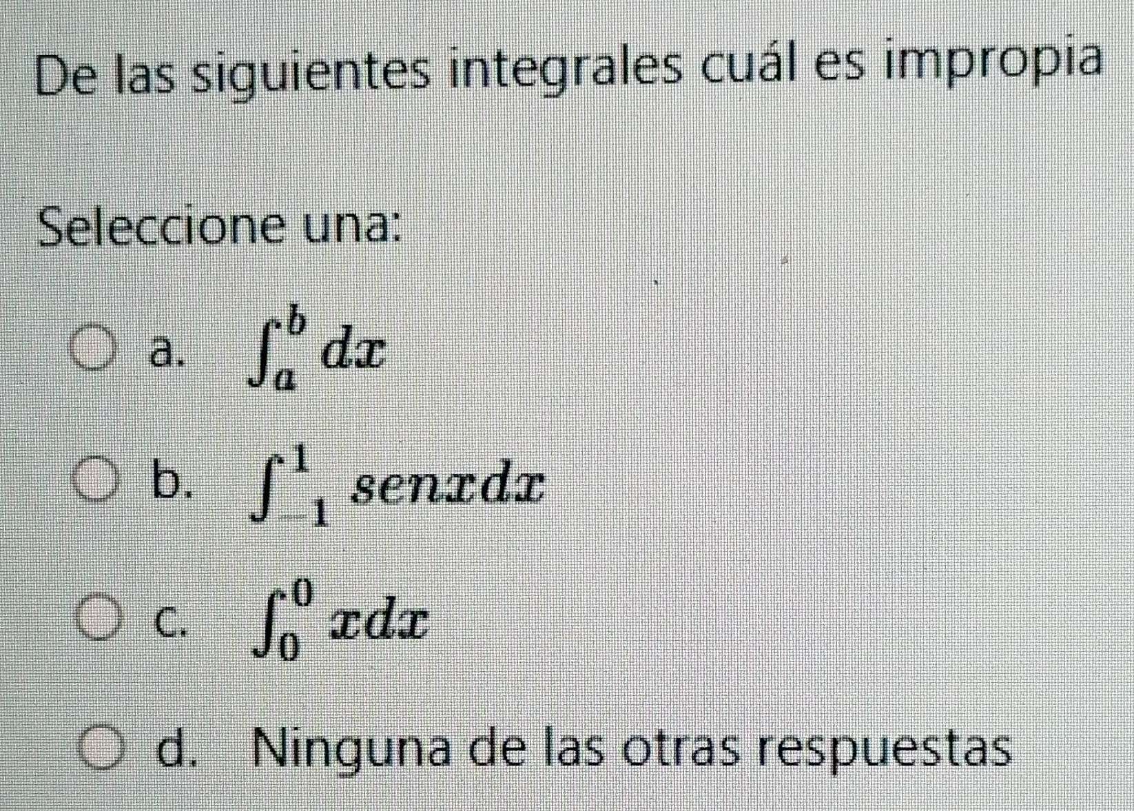 De las siguientes integrales cuál es impropia
Seleccione una:
a. ∈t _a^bdx
b. ∈t _(-1)^1senxdx
C. ∈t _0^0xdx
d. Ninguna de las otras respuestas