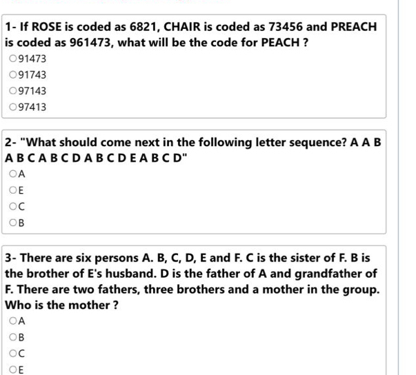 1- If ROSE is coded as 6821, CHAIR is coded as 73456 and PREACH
is coded as 961473, what will be the code for PEACH ?
91473
91743
97143
97413
2- "What should come next in the following letter sequence? A A B
A B C A B C D A B C D E A B C D"
A
E
C
B
3- There are six persons A. B, C, D, E and F. C is the sister of F. B is
the brother of E's husband. D is the father of A and grandfather of
F. There are two fathers, three brothers and a mother in the group.
Who is the mother ?
A
B
C
E