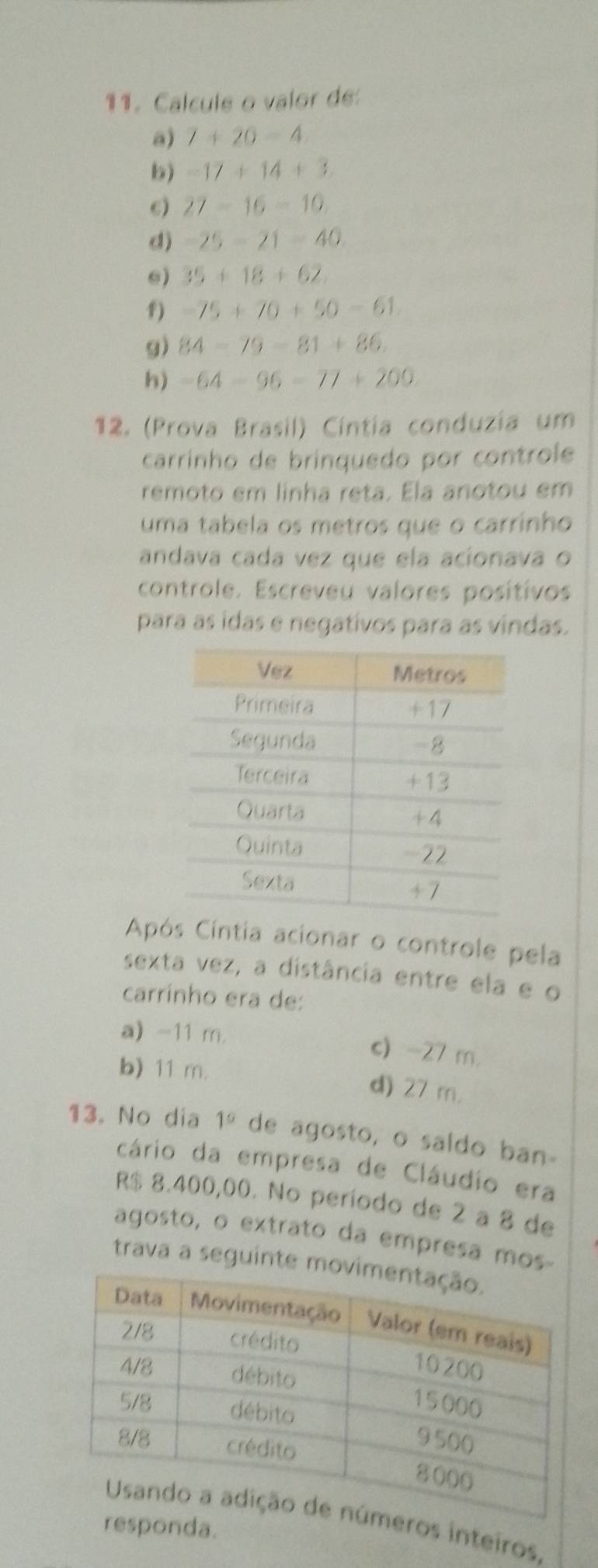 Calcule o valor de
a) 7+20-4. 
b) -17+14+3
6) 27-16-10. 
d) -25-21-40
e) 35+18+62. 
1) -75+70+50-61. 
g) 84-79-81+86. 
h) -64-96-77+200
12. (Prova Brasil) Cíntia conduzia um
carrinho de brinquedo por controle
remoto em linha reta. Ela anotou em
uma tabela os metros que o carrinho
andava cada vez que ela acíonava o
controle. Escreveu valores posítivos
para as idas e negativos para as vindas.
Após Cíntia acionar o controle pela
sexta vez, a distância entre ela e o
carrinho era de:
a) -11 m. c) -27 m.
b) 11 m. d) 27 m.
13. No dia 1° de agosto, o saldo ban-
cário da empresa de Cláudio era
R$ 8.400,00. No período de 2 a 8 de
agosto, o extrato da empresa mos
trava a seguinte mo
ros inteiros.
sponda.