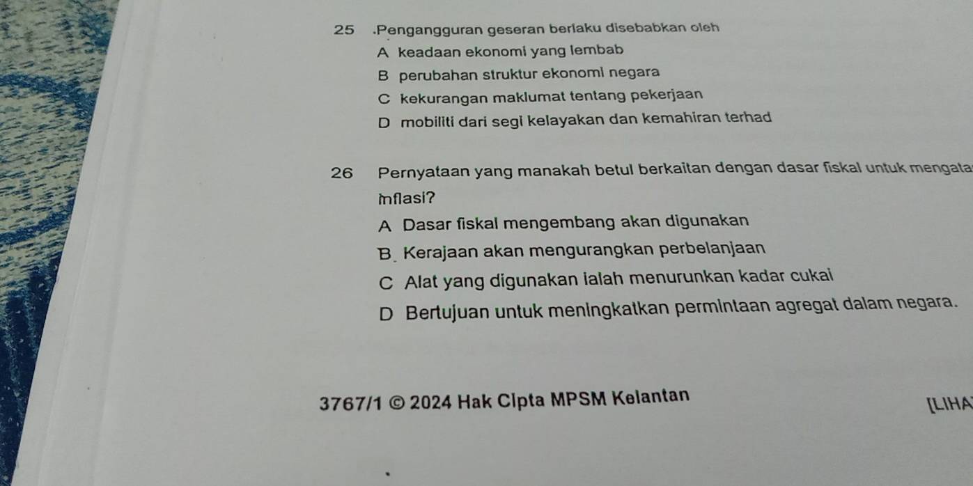 25 .Pengangguran geseran berlaku disebabkan oleh
A keadaan ekonomi yang lembab
B perubahan struktur ekonomi negara
C kekurangan maklumat tentang pekerjaan
D mobiliti dari segi kelayakan dan kemahiran terhad
26 Pernyataan yang manakah betul berkaitan dengan dasar fiskal untuk mengata
Iflasi?
A Dasar fiskal mengembang akan digunakan
B Kerajaan akan mengurangkan perbelanjaan
C Alat yang digunakan ialah menurunkan kadar cukai
D Bertujuan untuk meningkatkan permintaan agregat dalam negara.
3767/1 © 2024 Hak Cipta MPSM Kelantan
[LIHA