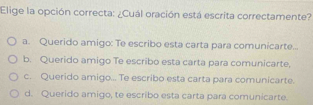 Elige la opción correcta: ¿Cuál oración está escrita correctamente?
a. Querido amigo: Te escribo esta carta para comunicarte...
b. Querido amigo Te escribo esta carta para comunicarte,
c. Querido amigo... Te escribo esta carta para comunicarte.
d. Querido amigo, te escribo esta carta para comunicarte.