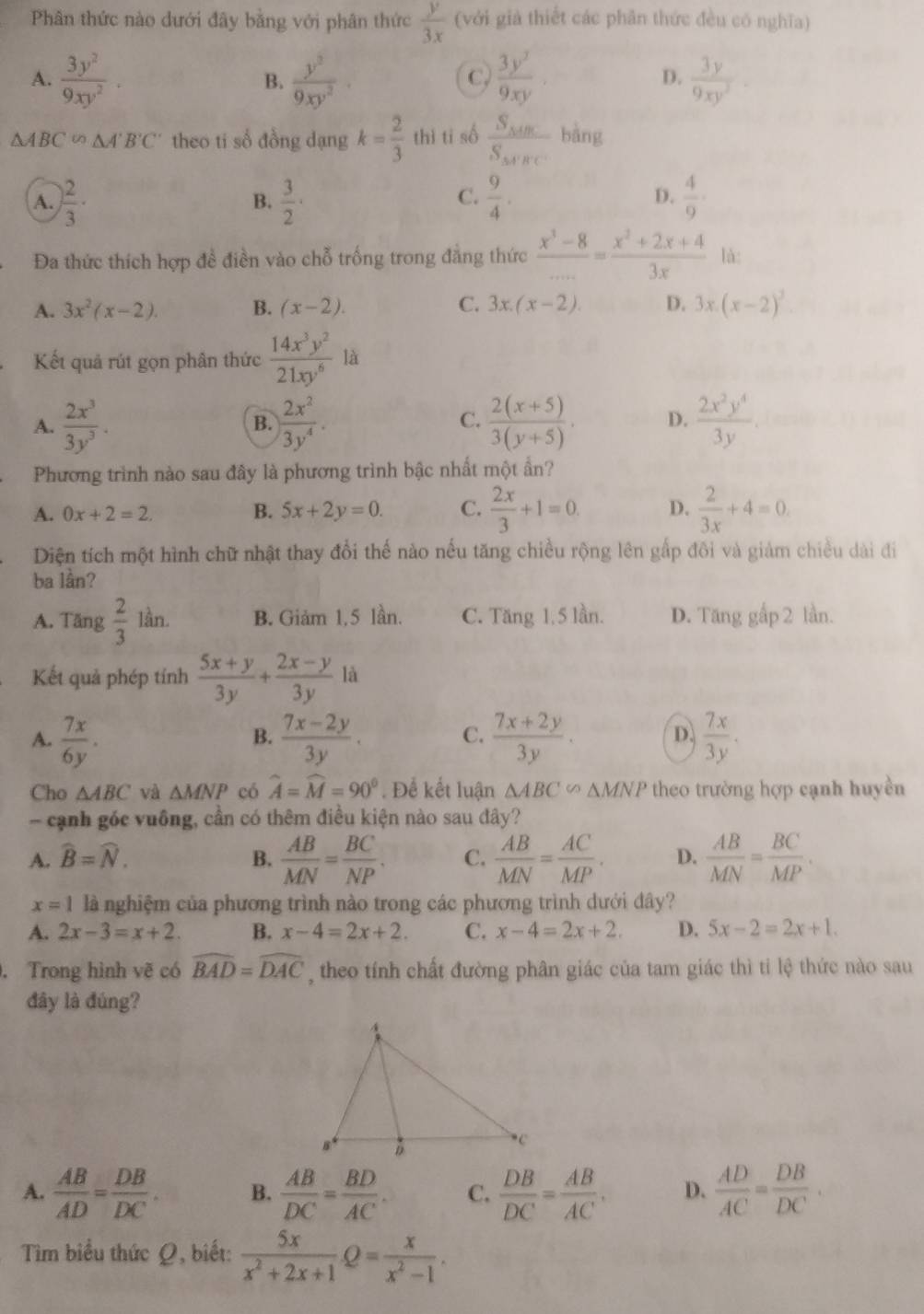 Phân thức nào dưới đây bằng với phân thức  y/3x  (với giả thiết các phân thức đều có nghĩa)
A.  3y^2/9xy^2 . B.  y^3/9xy^2   3y^2/9xy   3y/9xy^2 ·
C.
D.
△ ABC'on△ A'B'C' theo ti số đồng dạng k= 2/3  thì ti số frac S_MBS_MFC bàng
C.
A. ) 2/3 ·  3/2 ·  9/4 .  4/9 ·
B.
D.
Đa thức thích hợp đề điền vào chỗ trống trong đẳng thức  (x^3-8)/... = (x^2+2x+4)/3x  là:
A. 3x^2(x-2). B. (x-2). C. 3x.(x-2). D. 3x.(x-2)^3^((circ)
Kết quả rút gọn phân thức frac 14x^3)y^221xy^6 ^^circ  4
A.  2x^3/3y^3 .  2x^2/3y^4 .  (2(x+5))/3(y+5) . D.  2x^2y^4/3y .
B.
C.
Phương trình nào sau đây là phương trình bậc nhất một ẩn?
A. 0x+2=2. B. 5x+2y=0. C.  2x/3 +1=0. D.  2/3x +4=0.
Diện tích một hình chữ nhật thay đổi thế nào nếu tăng chiều rộng lên gấp đôi và giảm chiều dài đi
ba lần?
A. Tăng  2/3  lần. B. Giảm 1,5 lần. C. Tăng 1, 5 lần. D. Tăng gấp 2 lần.
là
Kết quả phép tính  (5x+y)/3y +frac 2x-y(3y)^^circ 
A.  7x/6y .  (7x-2y)/3y . C.  (7x+2y)/3y . D.  7x/3y .
B.
Cho △ ABC và △ MNP có widehat A=widehat M=90°. Để kết luận △ ABC∽ △ MNP theo trường hợp cạnh huyền
- cạnh góc vuông, cần có thêm điều kiện nào sau đây?
A. widehat B=widehat N. B.  AB/MN = BC/NP . C.  AB/MN = AC/MP . D.  AB/MN = BC/MP .
x=1 là nghiệm của phương trình nào trong các phương trình dưới đây?
A. 2x-3=x+2. B. x-4=2x+2. C. x-4=2x+2. D. 5x-2=2x+1.. Trong hình vẽ có widehat BAD=widehat DAC , theo tính chất đường phân giác của tam giác thì tỉ lệ thức nào sau
đây là đúng?
A.  AB/AD = DB/DC . B.  AB/DC = BD/AC . C.  DB/DC = AB/AC , D.  AD/AC = DB/DC .
Tìm biểu thức Ω, biết:  5x/x^2+2x+1 Q= x/x^2-1 .