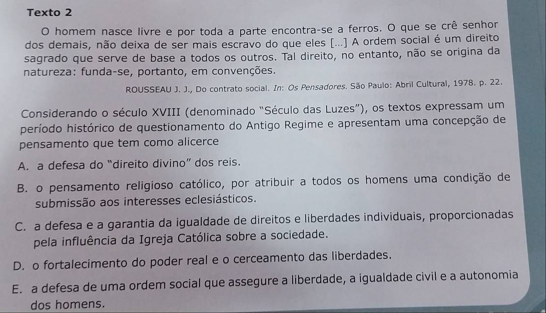 Texto 2
O homem nasce livre e por toda a parte encontra-se a ferros. O que se crê senhor
dos demais, não deixa de ser mais escravo do que eles [...] A ordem social é um direito
sagrado que serve de base a todos os outros. Tal direito, no entanto, não se origina da
natureza: funda-se, portanto, em convenções.
ROUSSEAU J. J., Do contrato social. In: Os Pensadores. São Paulo: Abril Cultural, 1978. p. 22.
Considerando o século XVIII (denominado “Século das Luzes”), os textos expressam um
período histórico de questionamento do Antigo Regime e apresentam uma concepção de
pensamento que tem como alicerce
A. a defesa do “direito divino” dos reis.
B. o pensamento religioso católico, por atribuir a todos os homens uma condição de
submissão aos interesses eclesiásticos.
C. a defesa e a garantia da igualdade de direitos e liberdades individuais, proporcionadas
pela influência da Igreja Católica sobre a sociedade.
D. o fortalecimento do poder real e o cerceamento das liberdades.
E. a defesa de uma ordem social que assegure a liberdade, a igualdade civil e a autonomia
dos homens.