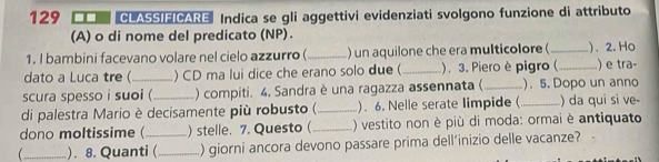 129 CLASSIFICARE Indica se gli aggettivi evidenziati svolgono funzione di attributo 
(A) o di nome del predicato (NP). 
1. I bambini facevano volare nel cielo azzurro (_ ) un aquilone che era multicolore ( _). 2. Ho 
dato a Luca tre (_ ) CD ma lui dice che erano solo due ( _. 3. Piero è pigro (_ ) e tra 
scura spesso i suoi (_ ) compiti. 4. Sandra è una ragazza assennata (_ ). 5. Dopo un anno 
di palestra Mario è decisamente più robusto (_ ). 6. Nelle serate limpide (_ ) da qui si ve- 
dono moltissime (_ ) stelle. 7. Questo (_ ) vestito non è più di moda: ormai è antiquato 
_ ). 8. Quanti ( _) giorni ancora devono passare prima dell’inizio delle vacanze?