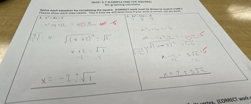 5.7 (COMPLETING THE SQUARE) 
No graphing calculator 
Solve each equation by completing the square. (CORRECT work must be shown to receive credit.) 
Please show each step neatly. This is how we will detarmine if your wark is conast (to ats ass) 
1. x^2+4x=5
2. 3x^2-12x=-
_