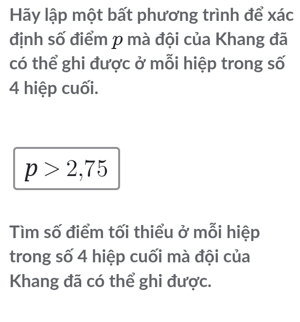 Hãy lập một bất phương trình để xác 
định số điểm p mà đội của Khang đã 
có thể ghi được ở mỗi hiệp trong số
4 hiệp cuối.
p>2,75
Tìm số điểm tối thiểu ở mỗi hiệp 
trong số 4 hiệp cuối mà đội của 
Khang đã có thể ghi được.