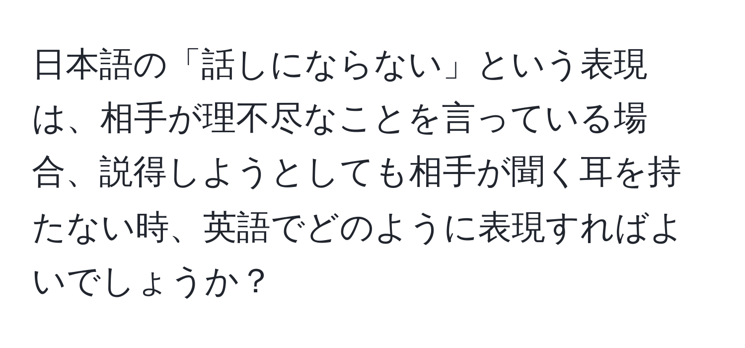 日本語の「話しにならない」という表現は、相手が理不尽なことを言っている場合、説得しようとしても相手が聞く耳を持たない時、英語でどのように表現すればよいでしょうか？