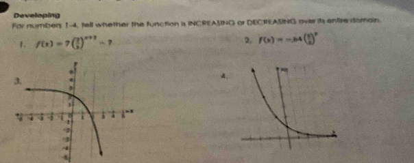 Developing 
For numbers 1-4, tell whether the function is INCREASING or DECREASING over ih entire domain. 
1. f(x)=7( 2/3 )^x+2-7
2. f(x)=-64( x/2 )^x
4
8